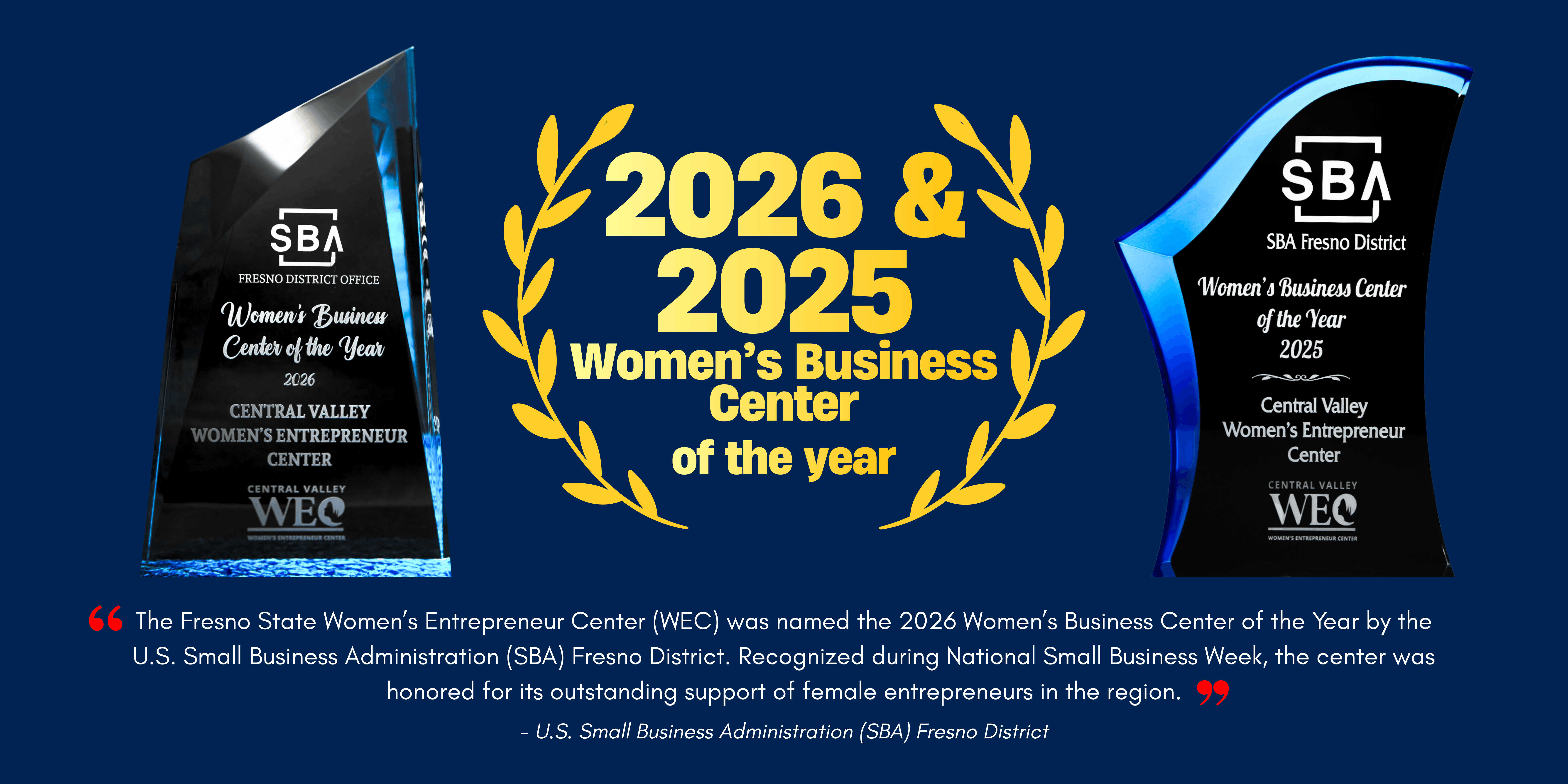 Two awards for the Women's Business Center of the year. One from 2026 and one from 2025 are shown. In the middle theres a wreath with the words 2026 Womens Business Center of the year. Under that is a message from SBA that reads "The Fresno State Women’s Entrepreneur Center (WEC) was named the 2026 Women’s Business Center of the Year by the U.S. Small Business Administration (SBA) Fresno District. Recognized during National Small Business Week, the center was honored for its outstanding support of female entrepreneurs in the region."